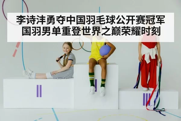 李诗沣勇夺中国羽毛球公开赛冠军国羽男单重登世界之巅荣耀时刻